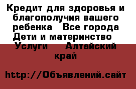 Кредит для здоровья и благополучия вашего ребенка - Все города Дети и материнство » Услуги   . Алтайский край